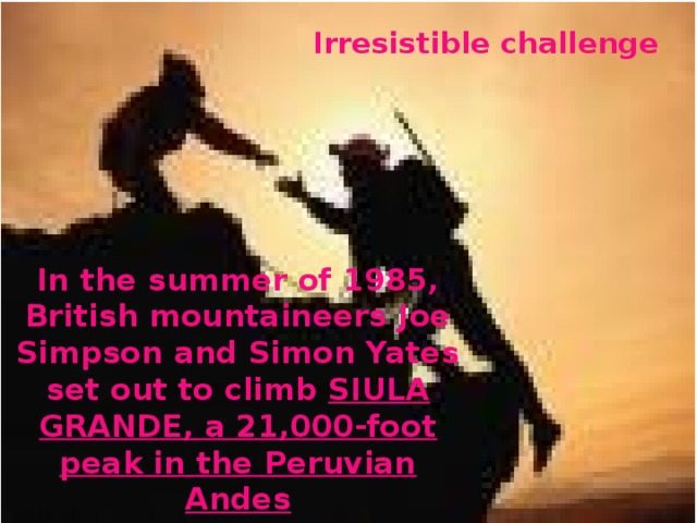 Irresistible challenge In the summer of 1985, British mountaineers Joe Simpson and Simon Yates set out to climb SIULA  GRANDE, a 21,000-foot peak in the Peruvian Andes