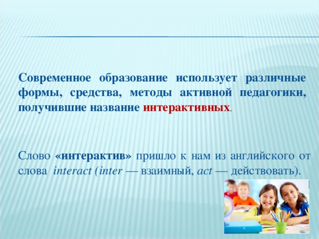 Слово «интерактив» пришло к нам из английского от слова interact (inter — взаимный, act — действовать). Современное образование использует различные формы, средства, методы активной педагогики, получившие название интерактивных .