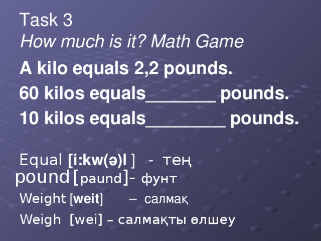 Task 3  How much is it? Math Game A kilo equals 2,2 pounds. 60 kilos equals_______ pounds. 10 kilos equals________ pounds. Equal [i:kw(ә)l ] - тең Weight [ weit ] – салмақ pound [ paund ]- фунт Weigh [wei] – салмақты өлшеу