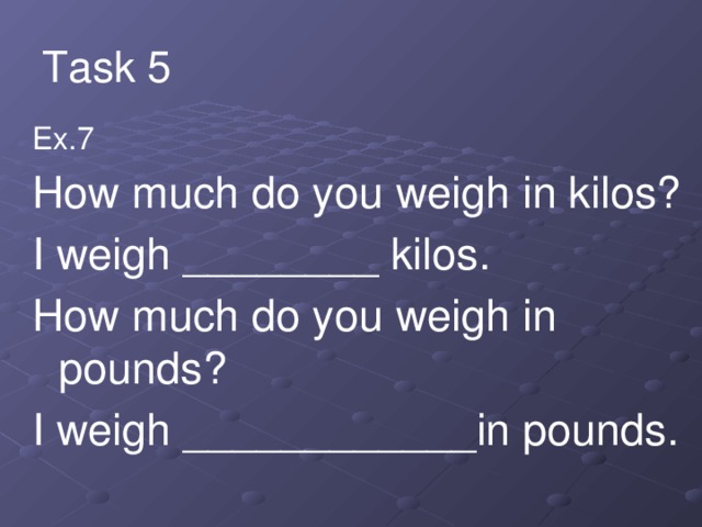 Task 5 Ex.7 How much do you weigh in kilos? I weigh ________ kilos. How much do you weigh in pounds? I weigh ____________in pounds.