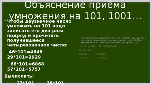 Объяснение приёма умножения на 101, 1001… Чтобы двузначное число умножить на 101 надо записать его два раза подряд и прочитать получившееся четырёхзначное число:  46*101=4646 29*101=2929  68*101=6868 57*101=5757 Вычислить:  27*101 38*101 25*101  76*101 95*101 87*101 При умножении двузначного числа на 1001 надо записать число два раза подряд, а между ними вставить 0. При умножении на 10001 надо вставить два нуля и т.д. )  23*1001=23023 46*10001=460046  Вычислить:  58*1001 36*10001  37*1001 84*100001