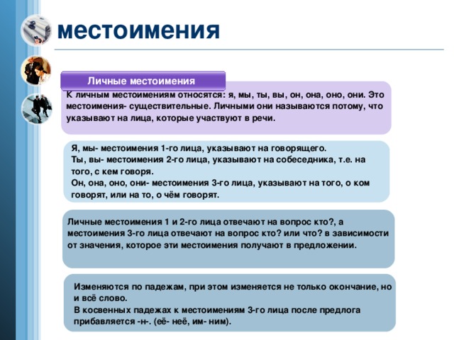 местоимения Личные местоимения К личным местоимениям относятся: я, мы, ты, вы, он, она, оно, они. Это местоимения- существительные. Личными они называются потому, что указывают на лица, которые участвуют в речи. Я, мы- местоимения 1-го лица, указывают на говорящего. Ты, вы- местоимения 2-го лица, указывают на собеседника, т.е. на того, с кем говоря. Он, она, оно, они- местоимения 3-го лица, указывают на того, о ком говорят, или на то, о чём говорят. Личные местоимения 1 и 2-го лица отвечают на вопрос кто?, а местоимения 3-го лица отвечают на вопрос кто? или что? в зависимости от значения, которое эти местоимения получают в предложении.  Изменяются по падежам, при этом изменяется не только окончание, но и всё слово. В косвенных падежах к местоимениям 3-го лица после предлога прибавляется -н-. (её- неё, им- ним).