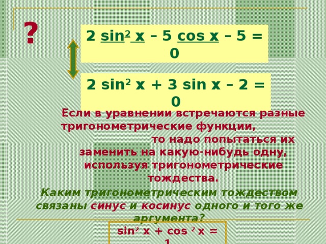 ? 2 sin 2 x – 5 cos x – 5 = 0 2 sin 2 x + 3 sin x – 2 = 0 Если в уравнении встречаются разные тригонометрические функции, то надо попытаться их заменить на какую-нибудь одну, используя тригонометрические тождества. Каким тригонометрическим тождеством связаны синус и косинус одного и того же аргумента? sin 2 x + cos 2 x = 1