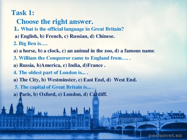 Task 1:   Choose the right answer. 1. What is the official language in Great Britain?  a) English, b) French, c) Russian, d) Chinese. 2. Big Ben is…. a) a horse, b) a clock, c) an animal in the zoo, d) a famous name . 3. William the Conqueror came to England from…. . a) Russia, b)America, c) India, d)France . 4. The oldest part of London is... . a) The City, b) Westminster, c) East End, d) West End.  5. The capital of Great Britain is... . a) Paris, b) Oxford, c) London, d) Cardiff.