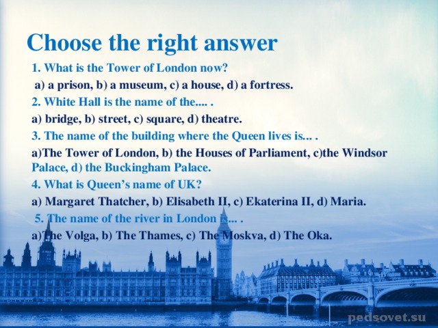 Choose the right answer 1. What is the Tower of London now?  a) a prison, b) a museum, c) a house, d) a fortress. 2. White Hall is the name of the.... . a) bridge, b) street, c) square, d) theatre. 3. The name of the building where the Queen lives is... . a)The Tower of London, b) the Houses of Parliament, c)the Windsor Palace, d) the Buckingham Palace. 4. What is Queen’s name of UK? a) Margaret Thatcher, b) Elisabeth II, c) Ekaterina II, d) Maria.  5. The name of the river in London is... . a)The Volga, b) The Thames, c) The Moskva, d) The Oka.