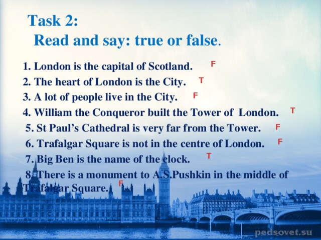 Task 2:   Read and say: true or false .  1. London is the capital of Scotland. 2. The heart of London is the City. 3. A lot of people live in the City. 4. William the Conqueror built the Tower of London.  5. St Paul’s Cathedral is very far from the Tower.  6. Trafalgar Square is not in the centre of London.  7. Big Ben is the name of the clock.  8. There is a monument to A.S.Pushkin in the middle of Trafalgar Square. F T F T F F T F