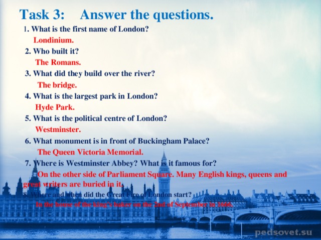 Task 3:  Answer the questions.   1 . What is the first name of London?  Londinium.  2. Who built it?  The Romans.  3. What did they build over the river?  The bridge.  4. What is the largest park in London?  Hyde Park.  5. What is the political centre of London?  Westminster.  6. What monument is in front of Buckingham Palace?  The Queen Victoria Memorial.  7. Where is Westminster Abbey? What is it famous for?  On the other side of Parliament Square. Many English kings, queens and great writers are buried in it. 8. Where and when did the Great Fire of London start?  In the house of the king’s baker on the 2nd of September in 1666.
