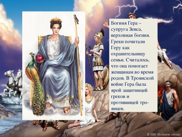 Богиня Гера – супруга Зевса, верховная богиня. Греки почитали Геру как охранительницу семьи. Считалось, что она помогает женщинам во время родов. В Троянской войне Гера была ярой защитницей греков и противницей тро-янцев .