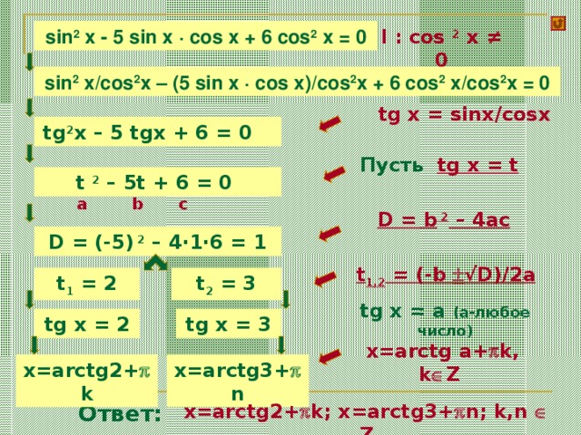l : cos 2 x ≠ 0 sin 2 x - 5 sin x · cos x + 6 cos 2 x = 0 sin 2 x/cos 2 x – ( 5 sin x · cos x ) /cos 2 x + 6 cos 2 x/cos 2 x = 0  tg x = sinx/cosx tg 2 x – 5 tgx + 6 = 0 Пусть tg x = t t 2 – 5t + 6 = 0 a c b D = b 2 – 4ac D = (-5) 2 – 4·1·6 = 1 t 1,2 = (-b  √D)/2a t 1 = 2 t 2 = 3 tg x = a (a- любое число ) tg x = 3 tg x = 2  x=arctg a+  k, k  Z x=arctg2+  k x=arctg3+  n x=arctg2+  k; x=arctg3+  n; k,n  Z Ответ: