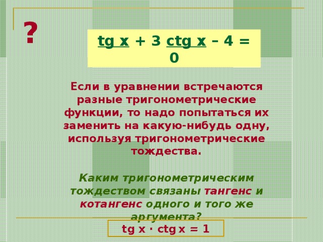 ? tg x + 3 ctg x – 4 = 0 Если в уравнении встречаются разные тригонометрические функции, то надо попытаться их заменить на какую-нибудь одну, используя тригонометрические тождества. Каким тригонометрическим тождеством связаны тангенс и котангенс одного и того же аргумента? tg x · ctg  x = 1