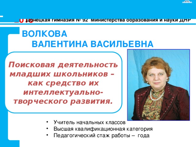 АТТЕСТАЦИЯ - 2016 Донецкая гимназия № 92 Министерства образования и науки ДНР ВОЛКОВА  ВАЛЕНТИНА ВАСИЛЬЕВНА Поисковая деятельность младших школьников – как средство их интеллектуально-творческого развития. Учитель начальных классов Высшая квалификационная категория Педагогический стаж работы – года