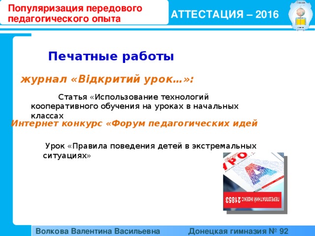 Популяризация передового педагогического опыта АТТЕСТАЦИЯ – 2016  Печатные работы  журнал «Відкритий урок…»:  Статья «Использование технологий кооперативного обучения на уроках в начальных классах Интернет конкурс «Форум педагогических идей  Урок «Правила поведения детей в экстремальных ситуациях» Волкова Валентина Васильевна  Донецкая гимназия № 92