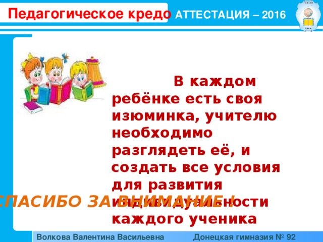 Педагогическое кредо АТТЕСТАЦИЯ – 2016  В каждом ребёнке есть своя изюминка, учителю необходимо разглядеть её, и создать все условия для развития индивидуальности каждого ученика СПАСИБО ЗА ВНИМАНИЕ ! Волкова Валентина Васильевна  Донецкая гимназия № 92