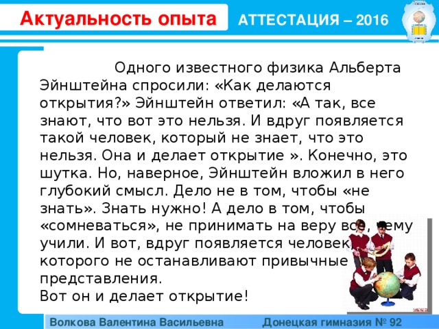 Актуальность опыта АТТЕСТАЦИЯ – 2016  Одного известного физика Альберта Эйнштейна спросили: «Как делаются открытия?» Эйнштейн ответил: «А так, все знают, что вот это нельзя. И вдруг появляется такой человек, который не знает, что это нельзя. Она и делает открытие ». Конечно, это шутка. Но, наверное, Эйнштейн вложил в него глубокий смысл. Дело не в том, чтобы «не знать». Знать нужно! А дело в том, чтобы «сомневаться», не принимать на веру все, чему учили. И вот, вдруг появляется человек, которого не останавливают привычные представления. Вот он и делает открытие! Волкова Валентина Васильевна  Донецкая гимназия № 92