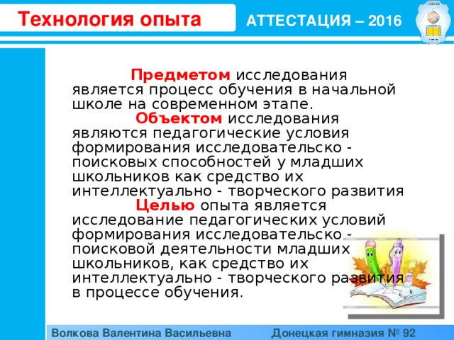 Технология опыта АТТЕСТАЦИЯ – 2016  Предметом  исследования является процесс обучения в начальной школе на современном этапе.  Объектом  исследования являются педагогические условия формирования исследовательско - поисковых способностей у младших школьников как средство их интеллектуально - творческого развития  Целью  опыта является исследование педагогических условий формирования исследовательско - поисковой деятельности младших школьников, как средство их интеллектуально - творческого развития в процессе обучения. Волкова Валентина Васильевна  Донецкая гимназия № 92