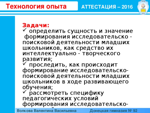 Технология опыта АТТЕСТАЦИЯ – 2016 Задачи:   определить сущность и значение  формирования исследовательско - поисковой деятельности младших школьников, как средство их интеллектуально - творческого развития;  проследить, как происходит формирование исследовательско-поисковой деятельности младших школьников в ходе развивающего обучения;  рассмотреть специфику педагогических условий формирования исследовательско-поисковой деятельности младших школьников Волкова Валентина Васильевна  Донецкая гимназия № 92