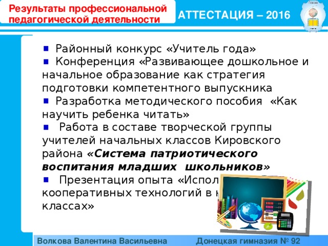 Результаты профессиональной педагогической деятельности АТТЕСТАЦИЯ – 2016  Районный конкурс «Учитель года»  Конференция «Развивающее дошкольное и начальное образование как стратегия подготовки компетентного выпускника  Разработка методического пособия «Как научить ребенка читать»  Работа в составе творческой группы учителей начальных классов Кировского района «Система патриотического воспитания младших школьников»  Презентация опыта «Использование кооперативных технологий в начальных классах» Волкова Валентина Васильевна  Донецкая гимназия № 92