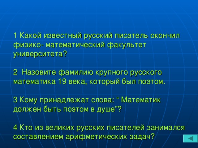 1 Какой известный русский писатель окончил физико - математический факультет университета?   2 Назовите фамилию крупного русского математика 19 века, который был поэтом.   3 Кому принадлежат слова: “ Математик должен быть поэтом в душе”?   4 Кто из великих русских писателей занимался составлением арифметических задач?