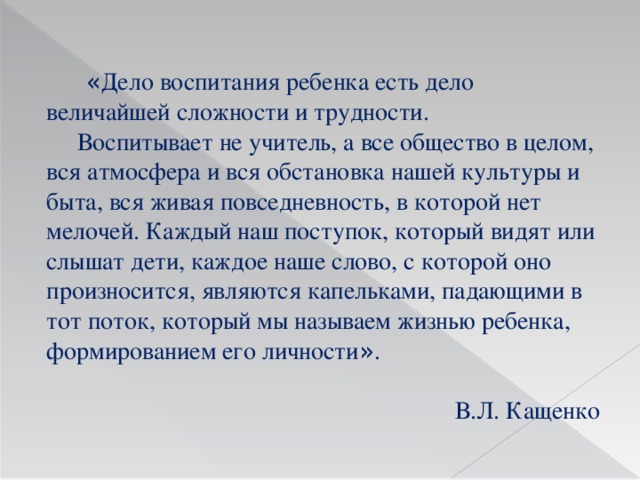 « Дело воспитания ребенка есть дело величайшей сложности и трудности.  Воспитывает не учитель, а все общество в целом, вся атмосфера и вся обстановка нашей культуры и быта, вся живая повседневность, в которой нет мелочей. Каждый наш поступок, который видят или слышат дети, каждое наше слово, с которой оно произносится, являются капельками, падающими в тот поток, который мы называем жизнью ребенка, формированием его личности » .  В.Л. Кащенко