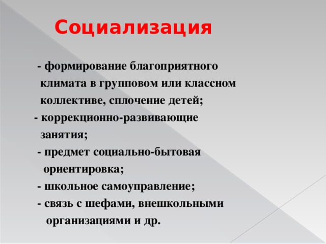 Социализация  - формирование благоприятного  климата в групповом или классном  коллективе, сплочение детей;  - коррекционно-развивающие  занятия;  - предмет социально-бытовая  ориентировка;  - школьное самоуправление;  - связь с шефами, внешкольными  организациями и др.