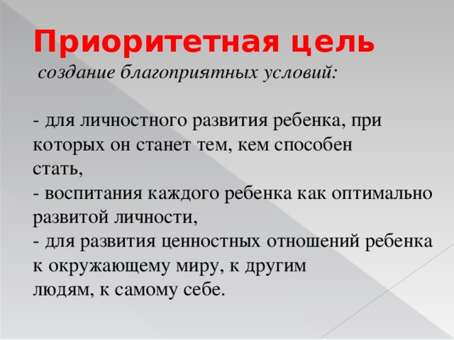 Приоритетная цель  создание благоприятных условий: - для личностного развития ребенка, при которых он станет тем, кем способен стать, - воспитания каждого ребенка как оптимально развитой личности, - для развития ценностных отношений ребенка к окружающему миру, к другим людям, к самому себе.