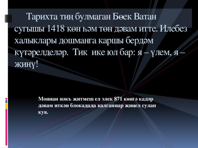      Тарихта тиң булмаган Бөек Ватан сугышы 1418 көн һәм төн дәвам итте. Илебез халыклары дошманга каршы бердәм күтәрелделәр.  Тик  ике юл бар: я – үлем, я – җиңү!   Моннан нәкъ җитмеш ел элек 871 көнгә кадәр дәвам иткән блокадада калганнар җиңел сулап куя.