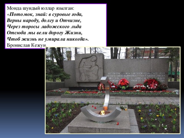 Монда шундый юллар язылган: « Потомок, знай: в суровые года, Верны народу, долгу и Отчизне, Через торосы ладожского льда Отсюда мы вели дорогу Жизни, Чтоб жизнь не умирала никогда».  Бронислав Кежун.