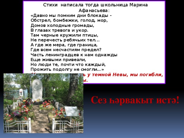 Стихи  написала тогда школьница Марина Афанасьева:  «Давно мы помним дни блокады -   Обстрел, бомбежки, голод, мор,   Домов холодные громады,   В глазах тревога и укор.   Там черные кружили птицы,   Не перечесть ребячьих тел...   А где же мера, где граница,   Где всем несчастиям предел?   Часть ленинградцев к нам однажды   Еще живыми привезли,   Но люди те, почти что каждый,   Прожить подолгу не смогли…» Мы стояли насмерть у темной Невы, мы погибли, чтоб жили вы.  Сез һәрвакыт истә!