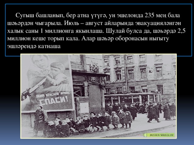 Блокада     длилась   с  8 сентября 1941 года по 27 января 1944 года ( бл Сугыш башланып, бер атна үтүгә, ун эшелонда 235 мең бала шәһәрдән чыгарыла. Июль – август айларында эвакуацияләнгән халык саны 1 миллионга якынлаша. Шулай булса да, шәһәрдә 2,5 миллион кеше торып кала. Алар шәһәр оборонасын ныгыту эшләрендә катнаша кольцо было прорвано  18 января 1943 года) — 872 дня.