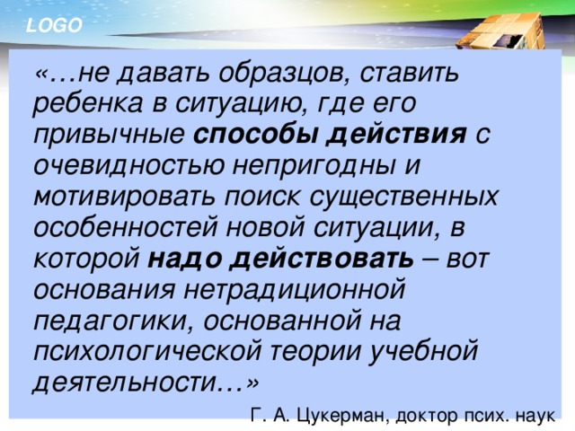 «…не давать образцов, ставить ребенка в ситуацию, где его привычные способы действия с очевидностью непригодны и мотивировать поиск существенных особенностей новой ситуации, в которой надо действовать – вот основания нетрадиционной педагогики, основанной на психологической теории учебной деятельности…» Г. А. Цукерман, доктор псих. наук