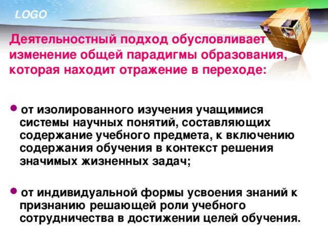 Деятельностный подход обусловливает изменение общей парадигмы образования, которая находит отражение в переходе: от изолированного изучения учащимися системы научных понятий, составляющих содержание учебного предмета, к включению содержания обучения в контекст решения значимых жизненных задач;  от индивидуальной формы усвоения знаний к признанию решающей роли учебного сотрудничества в достижении целей обучения. 17