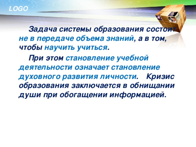 Задача системы образования состоит не в передаче объема знаний , а в том, чтобы научить учиться .   При этом становление учебной деятельности означает становление духовного развития личности .  Кризис образования заключается в обнищании души при обогащении информацией.