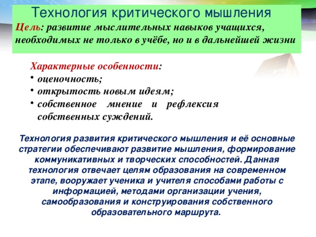 Технология критического мышления  Цель : развитие мыслительных навыков учащихся, необходимых не только в учёбе, но и в дальнейшей жизни Характерные особенности : оценочность; открытость новым идеям; собственное мнение и рефлексия собственных суждений. Технология развития критического мышления и её основные стратегии обеспечивают развитие мышления, формирование коммуникативных и творческих способностей. Данная технология отвечает целям образования на современном этапе, вооружает ученика и учителя способами работы с информацией, методами организации учения, самообразования и конструирования собственного образовательного маршрута.