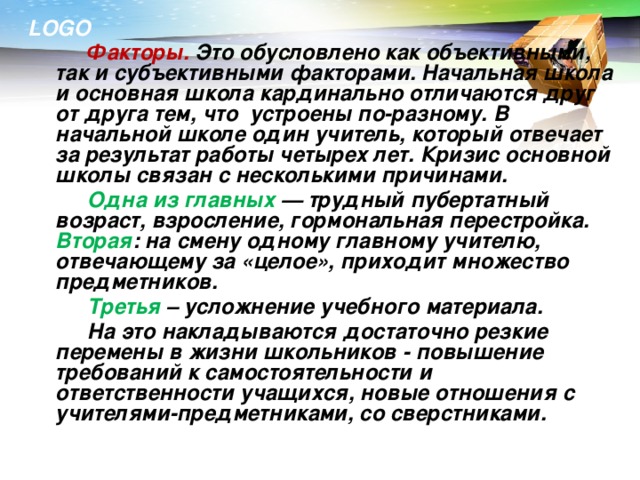 Факторы. Это обусловлено как объективными, так и субъективными факторами. Начальная школа и основная школа кардинально отличаются друг от друга тем, что устроены по-разному. В начальной школе один учитель, который отвечает за результат работы четырех лет. Кризис основной школы связан с несколькими причинами.   Одна из главных — трудный пубертатный возраст, взросление, гормональная перестройка.  Вторая : на смену одному главному учителю, отвечающему за «целое», приходит множество предметников.   Третья – усложнение учебного материала.   На это накладываются достаточно резкие перемены в жизни школьников - повышение требований к самостоятельности и ответственности учащихся, новые отношения с учителями-предметниками, со сверстниками.