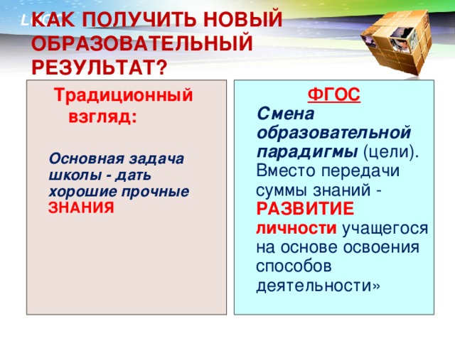 КАК ПОЛУЧИТЬ НОВЫЙ ОБРАЗОВАТЕЛЬНЫЙ РЕЗУЛЬТАТ? Традиционный взгляд: ФГОС  Смена образовательной парадигмы  (цели). Вместо передачи суммы знаний - РАЗВИТИЕ личности учащегося на основе освоения способов деятельности»  Основная задача школы - дать хорошие прочные ЗНАНИЯ