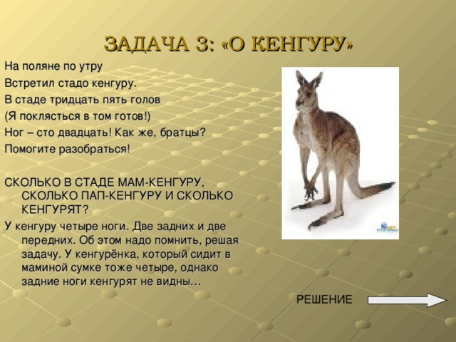 ЗАДАЧА 3: «О КЕНГУРУ» На поляне по утру Встретил стадо кенгуру. В стаде тридцать пять голов (Я поклясться в том готов!) Ног – сто двадцать! Как же, братцы? Помогите разобраться! СКОЛЬКО В СТАДЕ МАМ-КЕНГУРУ, СКОЛЬКО ПАП-КЕНГУРУ И СКОЛЬКО КЕНГУРЯТ? У кенгуру четыре ноги. Две задних и две передних. Об этом надо помнить, решая задачу. У кенгурёнка, который сидит в маминой сумке тоже четыре, однако задние ноги кенгурят не видны…  РЕШЕНИЕ