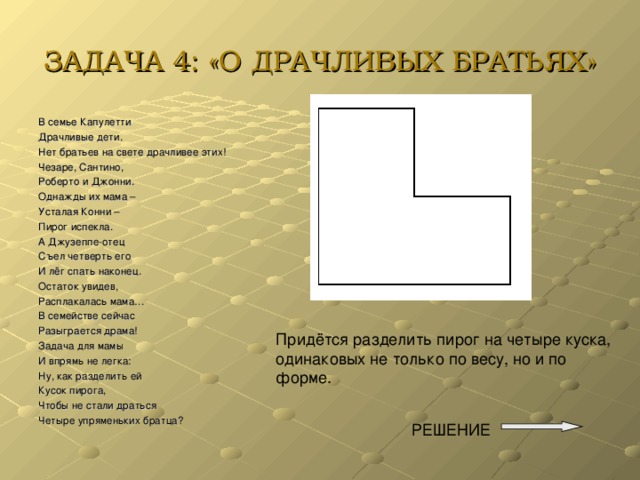 ЗАДАЧА 4: «О ДРАЧЛИВЫХ БРАТЬЯХ» В семье Капулетти Драчливые дети. Нет братьев на свете драчливее этих! Чезаре, Сантино, Роберто и Джонни. Однажды их мама – Усталая Конни – Пирог испекла. А Джузеппе-отец Съел четверть его И лёг спать наконец. Остаток увидев, Расплакалась мама… В семействе сейчас Разыграется драма! Задача для мамы И впрямь не легка: Ну, как разделить ей Кусок пирога, Чтобы не стали драться Четыре упряменьких братца? Придётся разделить пирог на четыре куска, одинаковых не только по весу, но и по форме. РЕШЕНИЕ