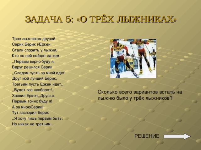 ЗАДАЧА 5: «О ТРЁХ ЛЫЖНИКАХ» Трое лыжников-друзей Серик,Берик иЕркен Стали спорить у лыжни, Кто по ней пойдет за кем ,,Первым верно буду я,, Вдруг решился Серик ,,Следом пусть за мной идет Друг мой лучший Берик, Третьим пусть Еркен идет,, ,,Будет все наоборот!,, Заявил Еркен,,Друзья, Первым точно буду я! А за мноюСерик! Тут заспорил Берик ,,Я хочу лишь первым быть, Но никак не третьим… Сколько всего вариантов встать на лыжню было у трёх лыжников?  РЕШЕНИЕ