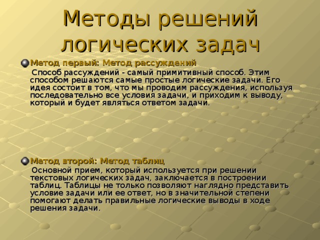 Методы решений логических задач Метод первый: Метод рассуждений  Способ рассуждений - самый примитивный способ. Этим способом решаются самые простые логические задачи. Его идея состоит в том, что мы проводим рассуждения, используя последовательно все условия задачи, и приходим к выводу, который и будет являться ответом задачи.     Метод второй: Метод таблиц  Основной прием, который используется при решении текстовых логических задач, заключается в построении таблиц. Таблицы не только позволяют наглядно представить условие задачи или ее ответ, но в значительной степени помогают делать правильные логические выводы в ходе решения задачи.