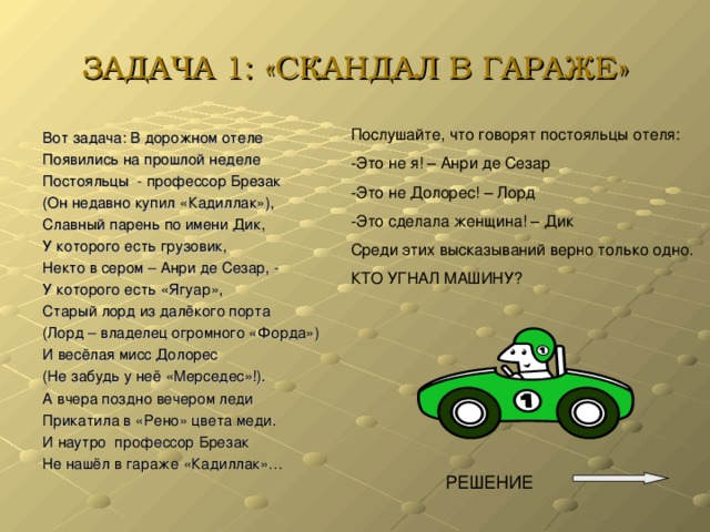 ЗАДАЧА 1: «СКАНДАЛ В ГАРАЖЕ» Послушайте, что говорят постояльцы отеля: -Это не я! – Анри де Сезар -Это не Долорес! – Лорд -Это сделала женщина! – Дик Среди этих высказываний верно только одно. КТО УГНАЛ МАШИНУ? Вот задача: В дорожном отеле Появились на прошлой неделе Постояльцы - профессор Брезак (Он недавно купил «Кадиллак»), Славный парень по имени Дик, У которого есть грузовик, Некто в сером – Анри де Сезар, - У которого есть «Ягуар», Старый лорд из далёкого порта (Лорд – владелец огромного «Форда») И весёлая мисс Долорес (Не забудь у неё «Мерседес»!). А вчера поздно вечером леди Прикатила в «Рено» цвета меди. И наутро профессор Брезак Не нашёл в гараже «Кадиллак»…  РЕШЕНИЕ