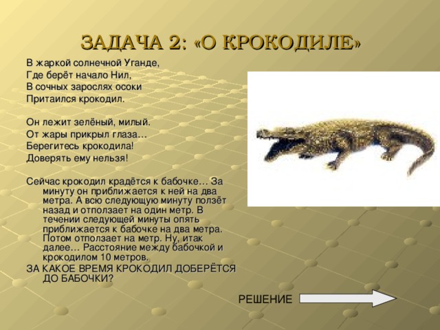 ЗАДАЧА 2: «О КРОКОДИЛЕ» В жаркой солнечной Уганде, Где берёт начало Нил, В сочных зарослях осоки Притаился крокодил. Он лежит зелёный, милый. От жары прикрыл глаза… Берегитесь крокодила! Доверять ему нельзя! Сейчас крокодил крадётся к бабочке… За минуту он приближается к ней на два метра. А всю следующую минуту ползёт назад и отползает на один метр. В течении следующей минуты опять приближается к бабочке на два метра. Потом отползает на метр. Ну, итак далее… Расстояние между бабочкой и крокодилом 10 метров. ЗА КАКОЕ ВРЕМЯ КРОКОДИЛ ДОБЕРЁТСЯ ДО БАБОЧКИ? РЕШЕНИЕ