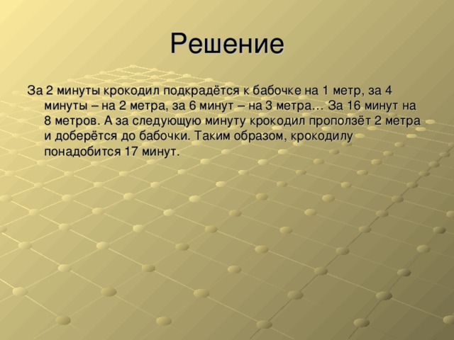 Решение За 2 минуты крокодил подкрадётся к бабочке на 1 метр, за 4 минуты – на 2 метра, за 6 минут – на 3 метра… За 16 минут на 8 метров. А за следующую минуту крокодил проползёт 2 метра и доберётся до бабочки. Таким образом, крокодилу понадобится 17 минут.