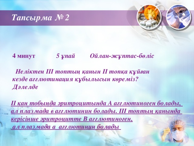 Тапсырма № 2 4 минут 5 ұпай Ойлан-жұптас-бөліс   Неліктен ІІІ топтың қанын ІІ топқа құйған кезде агглютинация құбылысын көреміз? Дәлелде ІІ қан тобында эритроцитында А агглютиноген болады, ал плазмада в агглютинин болады. ІІІ топтың қанында керісінше эритроцитте В агглютиноген,  ал плазмада а агглютинин болады