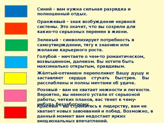 Синий – вам нужна сильная разрядка и полноценный отдых. Оранжевый – знак возбуждения нервной системы. Это значит, что вы созрели для каких-то серьезных перемен в жизни. Зеленый – символизирует потребность в самоутверждении, тягу к знаниям или желание карьерного роста. Голубой – мечтаете о чем-то романтическом, возвышенном, далеком. Вы хотите быть максимально открытым, правдивым. Жёлтый-оптимизм переполняет Вашу душу и заставляет сердце стучать быстрее. Вы расслаблены и полны мечтами об удаче. Розовый – вам не хватает нежности и легкости. Вероятно, вы немного устали от серьезной работы, четких планов, вас тянет к чему-нибудь беззаботному. Красный – вы стремитесь к лидерству, вам не хватает новых завоеваний и побед. Возможно, в данный момент вам недостает ярких эмоциональных впечатлений.