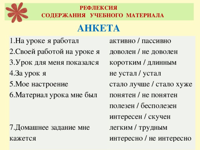 РЕФЛЕКСИЯ  СОДЕРЖАНИЯ УЧЕБНОГО МАТЕРИАЛА АНКЕТА 1.На уроке я работал  2.Своей работой на уроке я  3.Урок для меня показался  4.За урок я  5.Мое настроение  6.Материал урока мне был    7.Домашнее задание мне кажется активно / пассивно  доволен / не доволен  коротким / длинным  не устал / устал  стало лучше / стало хуже  понятен / не понятен  полезен / бесполезен  интересен / скучен  легким / трудным  интересно / не интересно