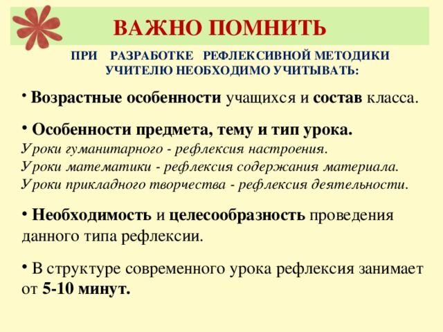 ВАЖНО ПОМНИТЬ ПРИ РАЗРАБОТКЕ РЕФЛЕКСИВНОЙ МЕТОДИКИ УЧИТЕЛЮ НЕОБХОДИМО УЧИТЫВАТЬ:  Возрастные особенности учащихся и состав класса.  Особенности предмета, тему и тип урока. Уроки гуманитарного - рефлексия настроения. Уроки математики - рефлексия содержания материала. Уроки прикладного творчества - рефлексия деятельности.   Необходимость и целесообразность проведения данного типа рефлексии.  В структуре современного урока рефлексия занимает от 5-10 минут.