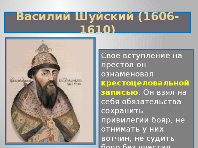 Василий Шуйский (1606-1610) Свое вступление на престол он ознаменовал крестоцеловальной записью . Он взял на себя обязательства сохранить привилегии бояр, не отнимать у них вотчин, не судить бояр без участия Боярской думы.