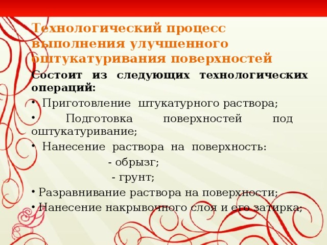 Технологический процесс выполнения улучшенного оштукатуривания поверхностей Состоит из следующих технологических операций:  Приготовление штукатурного раствора;  Подготовка поверхностей под оштукатуривание;  Нанесение раствора на поверхность:  - обрызг;  - грунт;