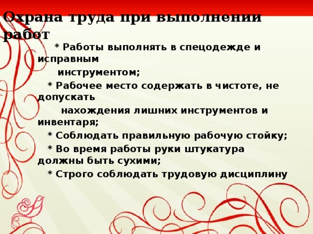 Охрана труда при выполнении работ  * Работы выполнять в спецодежде и исправным  инструментом ;  * Рабочее место содержать в чистоте, не допускать  нахождения лишних инструментов и инвентаря ;  * Соблюдать правильную рабочую стойку ;  * Во время работы руки штукатура должны быть сухими ;  * Строго соблюдать трудовую дисциплину