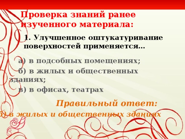 Проверка знаний ранее изученного материала: 1. Улучшенное оштукатуривание поверхностей применяется…  а) в подсобных помещениях;  б) в жилых и общественных зданиях;  в) в офисах, театрах    Правильный ответ:  б) в жилых и общественных зданиях